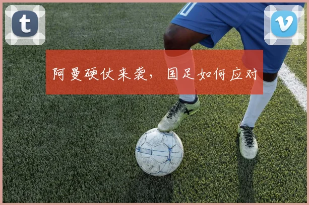 阿曼硬仗来袭，国足如何应对