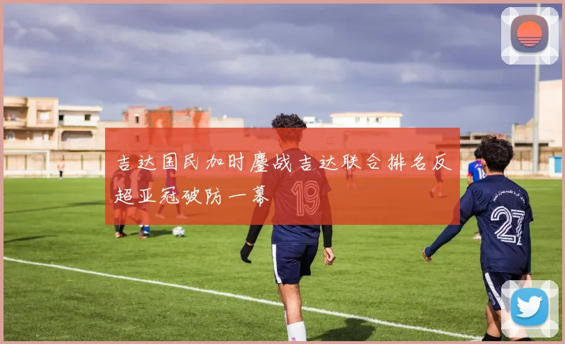 吉达国民加时鏖战吉达联合排名反超亚冠破防一幕