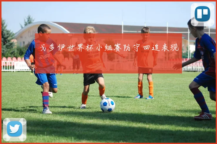 戈多伊世界杯小组赛防守回追表现