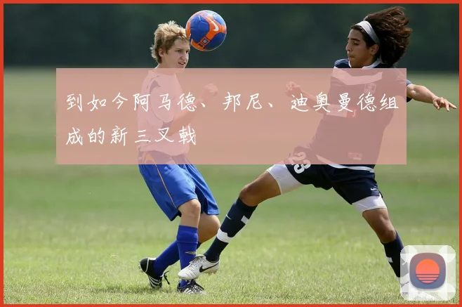 到如今阿马德、邦尼、迪奥曼德组成的新三叉戟