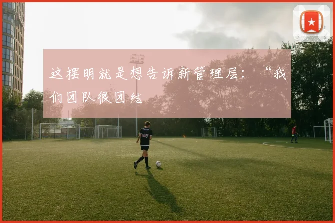 这摆明就是想告诉新管理层：“我们团队很团结