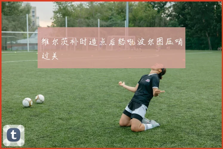 维尔茨补时造点后怒吼波尔图压哨过关