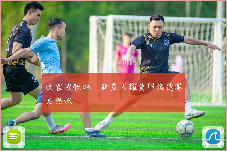 收官战张琳芃新星闪耀费耶诺德赛后热议