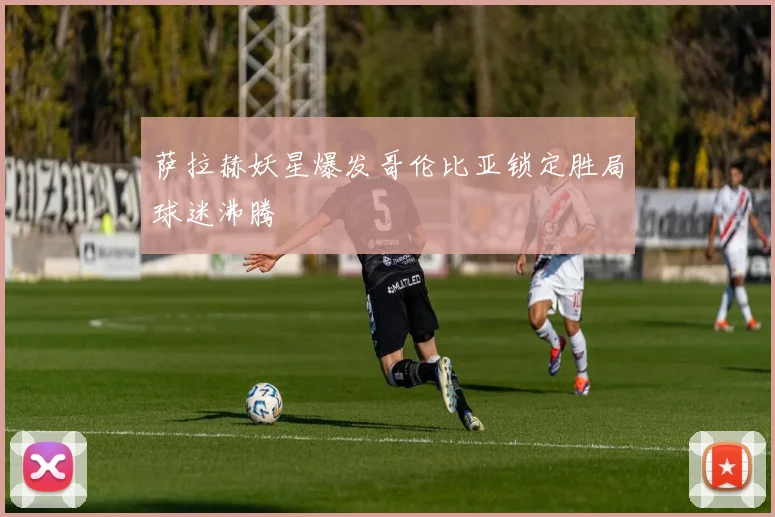 萨拉赫妖星爆发哥伦比亚锁定胜局球迷沸腾