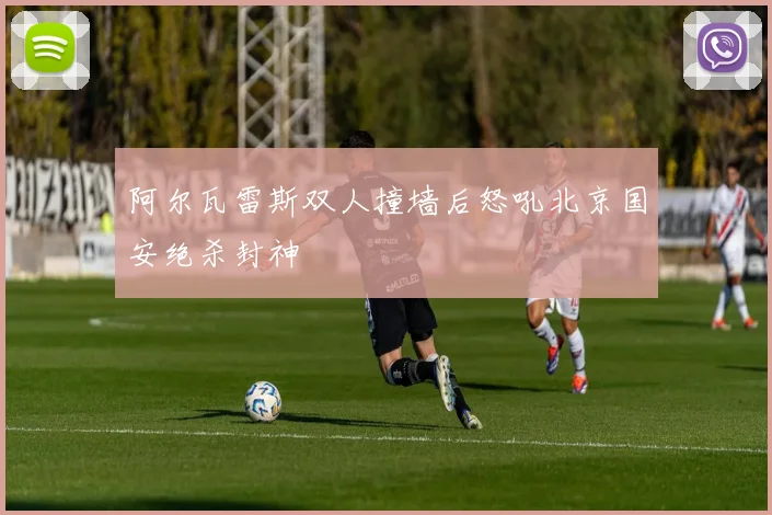 阿尔瓦雷斯双人撞墙后怒吼北京国安绝杀封神