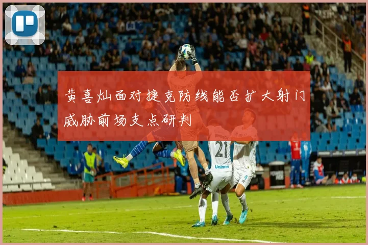 黄喜灿面对捷克防线能否扩大射门威胁前场支点研判