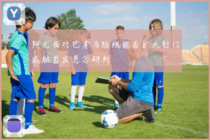 阿尤面对巴拿马防线能否扩大射门威胁首发悬念研判