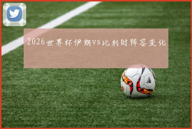 2026世界杯伊朗vs比利时阵容变化