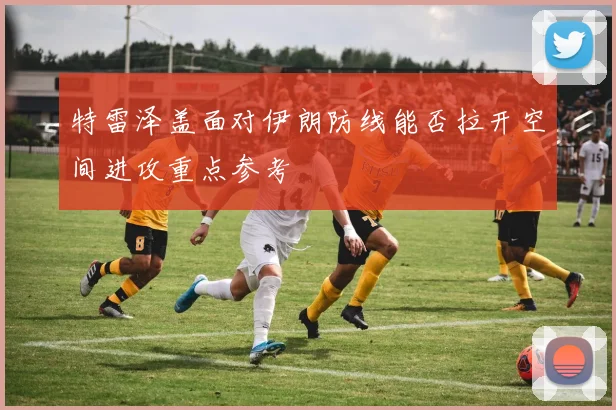 特雷泽盖面对伊朗防线能否拉开空间进攻重点参考