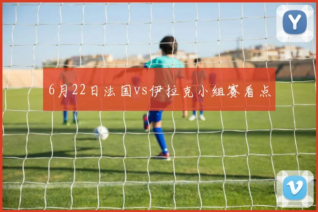 6月22日法国vs伊拉克小组赛看点