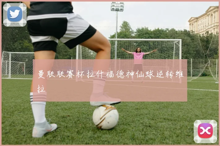 曼联联赛杯拉什福德神仙球逆转维拉