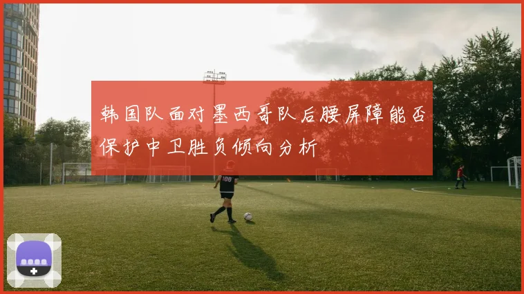 韩国队面对墨西哥队后腰屏障能否保护中卫胜负倾向分析