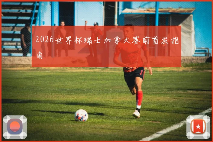 2026世界杯瑞士加拿大赛前首发指南