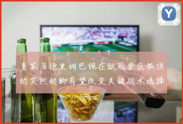 皇家马德里姆巴佩在欧冠禁区弧顶的突然起脚有望改变关键战术选择