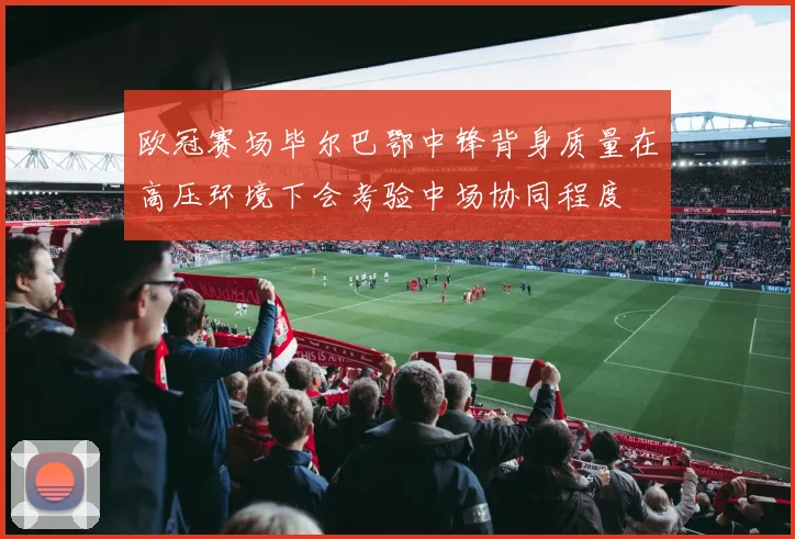 欧冠赛场毕尔巴鄂中锋背身质量在高压环境下会考验中场协同程度