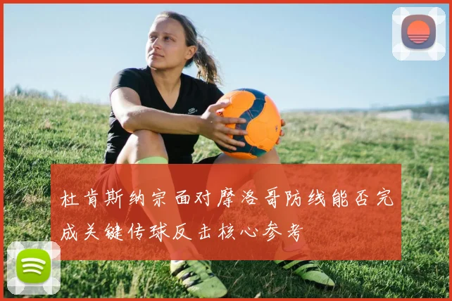 杜肯斯纳宗面对摩洛哥防线能否完成关键传球反击核心参考