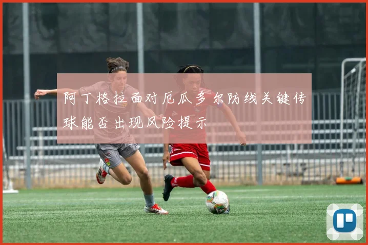 阿丁格拉面对厄瓜多尔防线关键传球能否出现风险提示