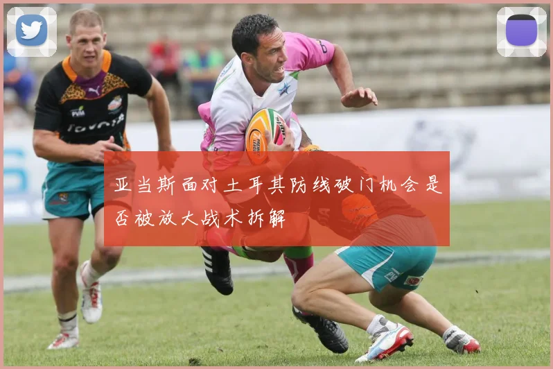 亚当斯面对土耳其防线破门机会是否被放大战术拆解