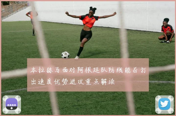 本拉赫马面对阿根廷队防线能否打出速度优势进攻重点解读