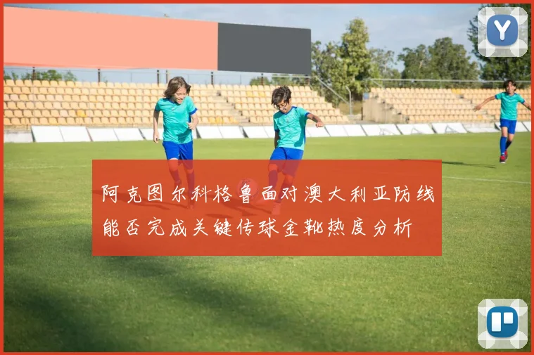 阿克图尔科格鲁面对澳大利亚防线能否完成关键传球金靴热度分析