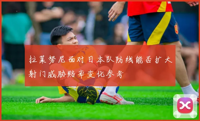 拉莱努尼面对日本队防线能否扩大射门威胁赔率变化参考