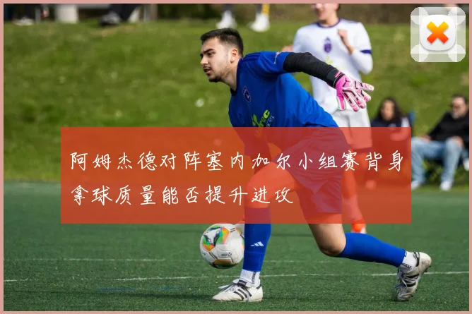 阿姆杰德对阵塞内加尔小组赛背身拿球质量能否提升进攻