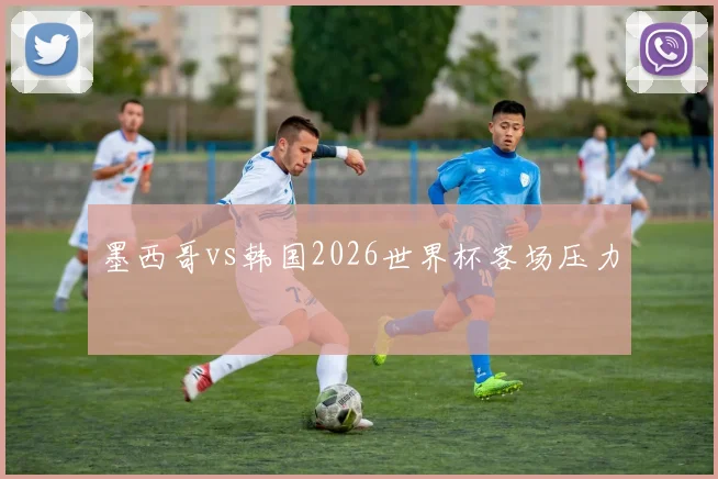 墨西哥vs韩国2026世界杯客场压力