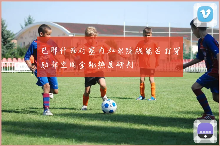 巴耶什面对塞内加尔防线能否打穿肋部空间金靴热度研判