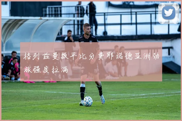 格列兹曼扳平比分费耶诺德亚洲劲旅强度拉满