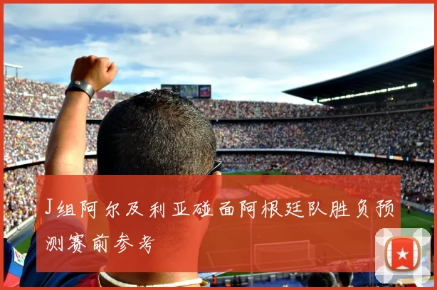 J组阿尔及利亚碰面阿根廷队胜负预测赛前参考