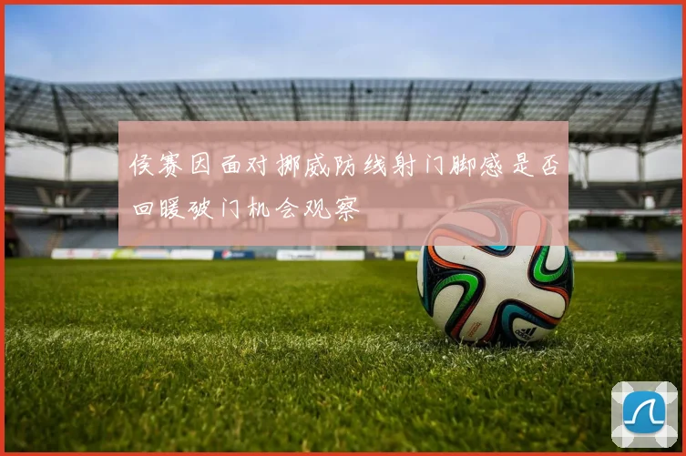 侯赛因面对挪威防线射门脚感是否回暖破门机会观察