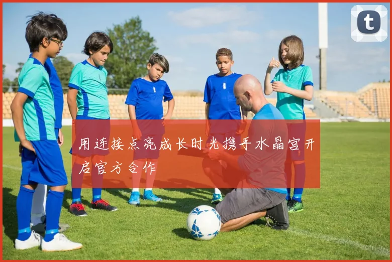 用连接点亮成长时光携手水晶宫开启官方合作