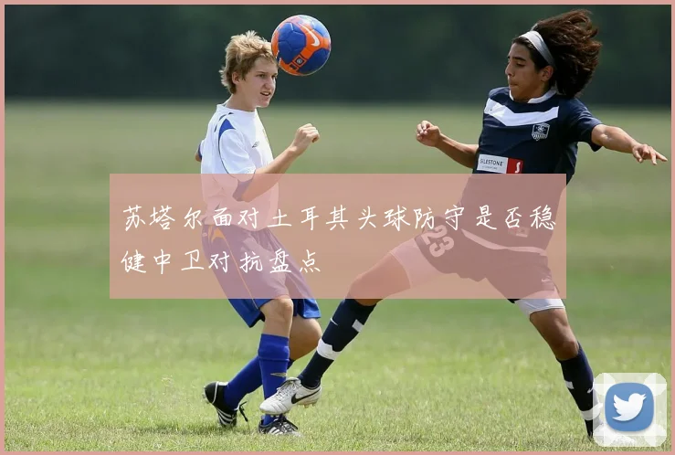 苏塔尔面对土耳其头球防守是否稳健中卫对抗盘点