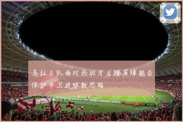乌拉圭队面对西班牙后腰屏障能否保护中卫进球数思路