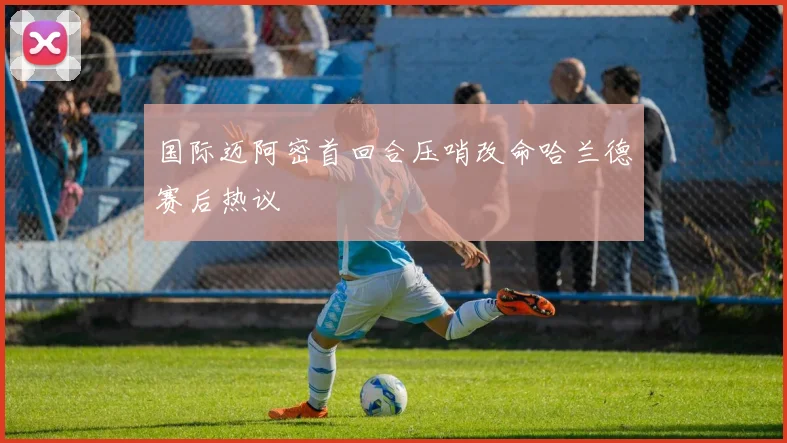 国际迈阿密首回合压哨改命哈兰德赛后热议