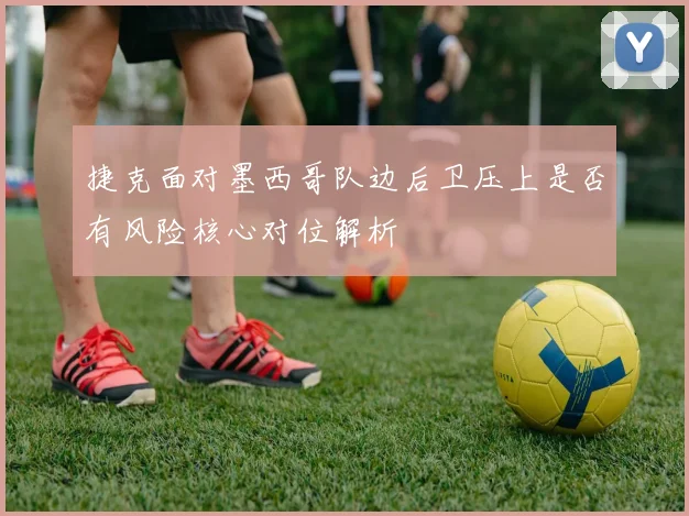 捷克面对墨西哥队边后卫压上是否有风险核心对位解析