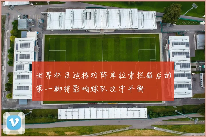世界杯吕迪格对阵库拉索拦截后的第一脚将影响球队攻守平衡